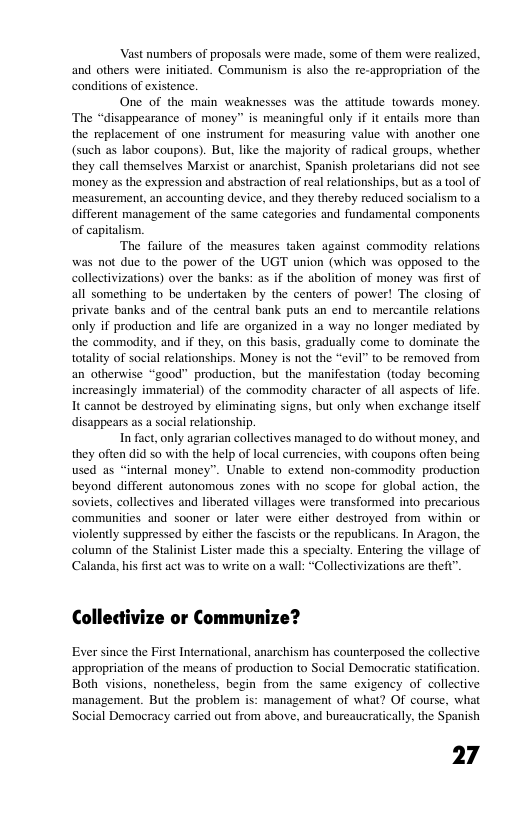 Vast numbers of proposals were made, some of them were realized. and others were initiated. Communism is also the re-appropriation of the condiions of existence One of the main weaknesses was the atitude towards money. ‘The “disappearance of money” is meaningful only if it entails more than the replacement of one instrument for measuring value with another one (such as labor coupons). But, like the majority of radical groups, whether they call themselves Marxist or anarchist, Spanish proletarians did not see money as the expression and abstraction of real relationships, but as a ool of measurement, an accounting device, and they thereby reduced socialism to a different management of the same categories and fundamental components of capitalism. The failure of the measures taken against commodity relations was not due to the power of the UGT union (which was opposed to the collectivizations) over the banks: as if the abolition of money was first of all something to be undertaken by the centers of power! The closing of private banks and of the central bank puts an end to mercantile relations only if production and life are organized in a way no longer mediated by the’commodity, and if they, on this basis, gradually come to dominate the totality of social relationships. Money is not the “evil” to be removed from an otherwise “good” production, but the manifestation (today becoming increasingly immaterial) of the commodity character of all aspets of life. It cannot be destroyed by eliminating signs, but only when exchange itself disappears as a social relationship. In fact, only agrarian collectives managed to do without money, and they often did so with the help of local currencies, with coupons often being used as “internal money”. Unable to extend non-commaodity production beyond different autonomous zones with 1o scope for global action, the soviets, collectives and liberated villages were transformed into precarious communities and sooner or later were cither destroyed from within or violently suppressed by cither the fascists or the republicans. In Aragon, the column of the Stalinist Lister made this a specialty. Entering the village of Calanda, his frst act was to write on a wall: “Collectivizations are theft”. Collectivize or Communize? Ever since the First International, anarchism has counterposed the collective appropriation of the means of production to Social Democratic statification. Both visions, nonetheless, begin from the same exigency of collective management. But the problem is: management of what? Of course, what Social Democracy carried out from above, and bureaucratically, the Spanish 27